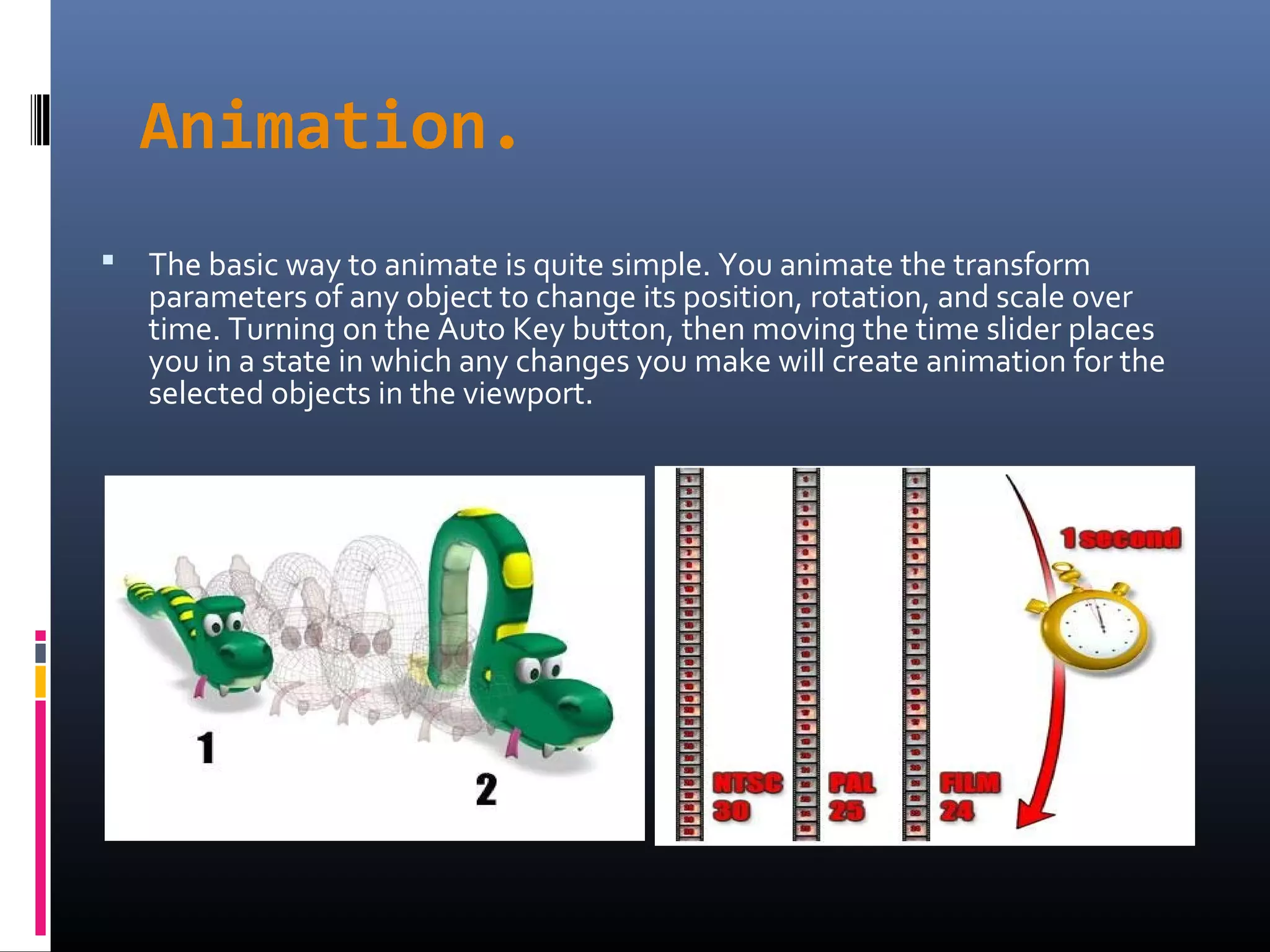 Animation.
 The basic way to animate is quite simple. You animate the transform
parameters of any object to change its position, rotation, and scale over
time. Turning on the Auto Key button, then moving the time slider places
you in a state in which any changes you make will create animation for the
selected objects in the viewport.
 