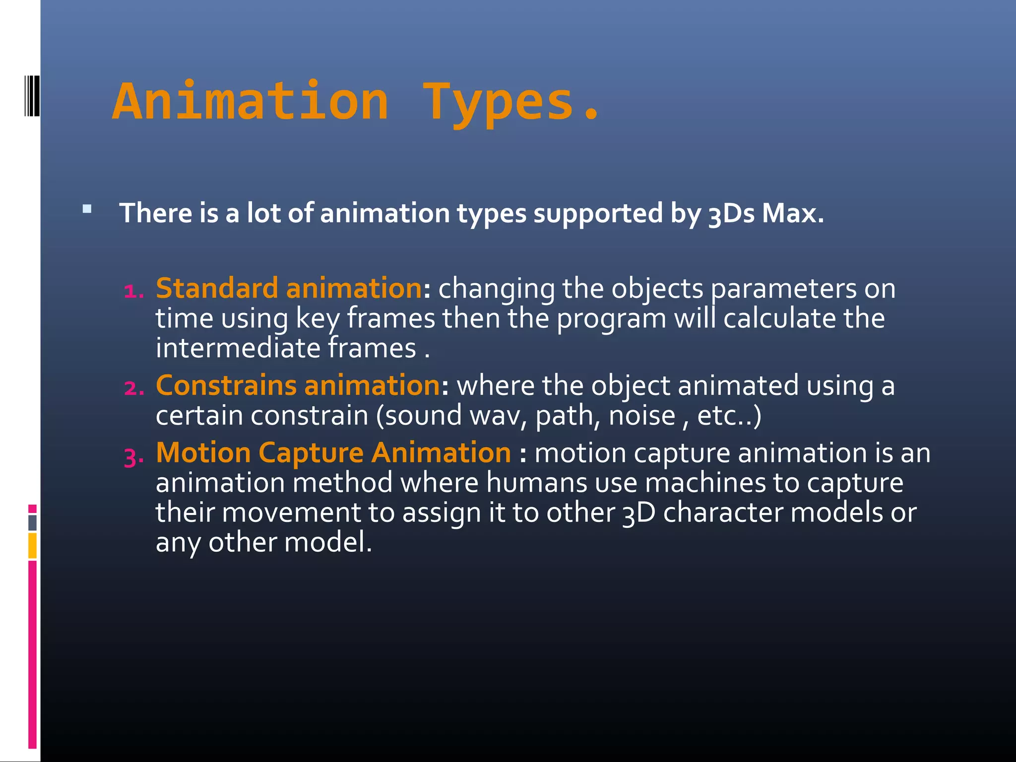 Animation Types.
 There is a lot of animation types supported by 3Ds Max.
1. Standard animation: changing the objects parameters on
time using key frames then the program will calculate the
intermediate frames .
2. Constrains animation: where the object animated using a
certain constrain (sound wav, path, noise , etc..)
3. Motion Capture Animation : motion capture animation is an
animation method where humans use machines to capture
their movement to assign it to other 3D character models or
any other model.
 