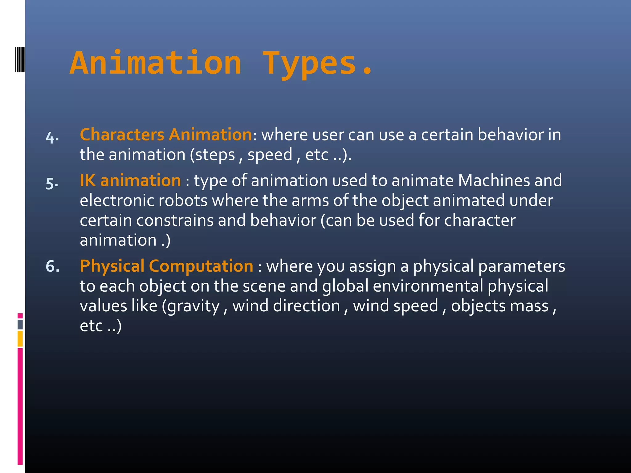 Animation Types.
4. Characters Animation: where user can use a certain behavior in
the animation (steps , speed , etc ..).
5. IK animation : type of animation used to animate Machines and
electronic robots where the arms of the object animated under
certain constrains and behavior (can be used for character
animation .)
6. Physical Computation : where you assign a physical parameters
to each object on the scene and global environmental physical
values like (gravity , wind direction , wind speed , objects mass ,
etc ..)
 
