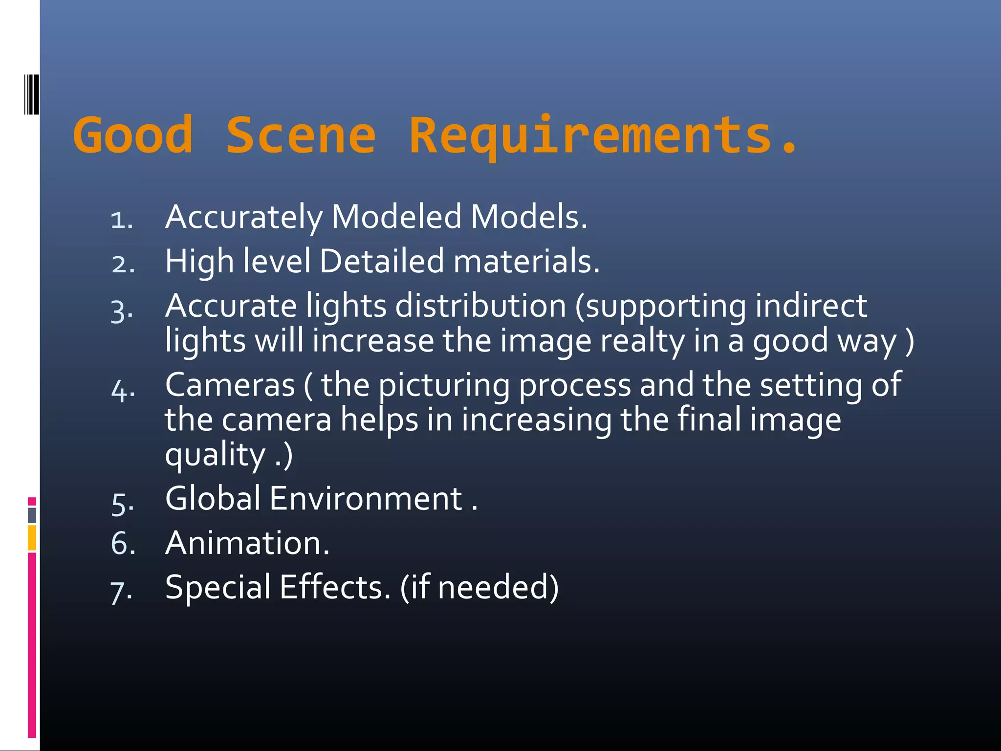 Good Scene Requirements.
1. Accurately Modeled Models.
2. High level Detailed materials.
3. Accurate lights distribution (supporting indirect
lights will increase the image realty in a good way )
4. Cameras ( the picturing process and the setting of
the camera helps in increasing the final image
quality .)
5. Global Environment .
6. Animation.
7. Special Effects. (if needed)
 
