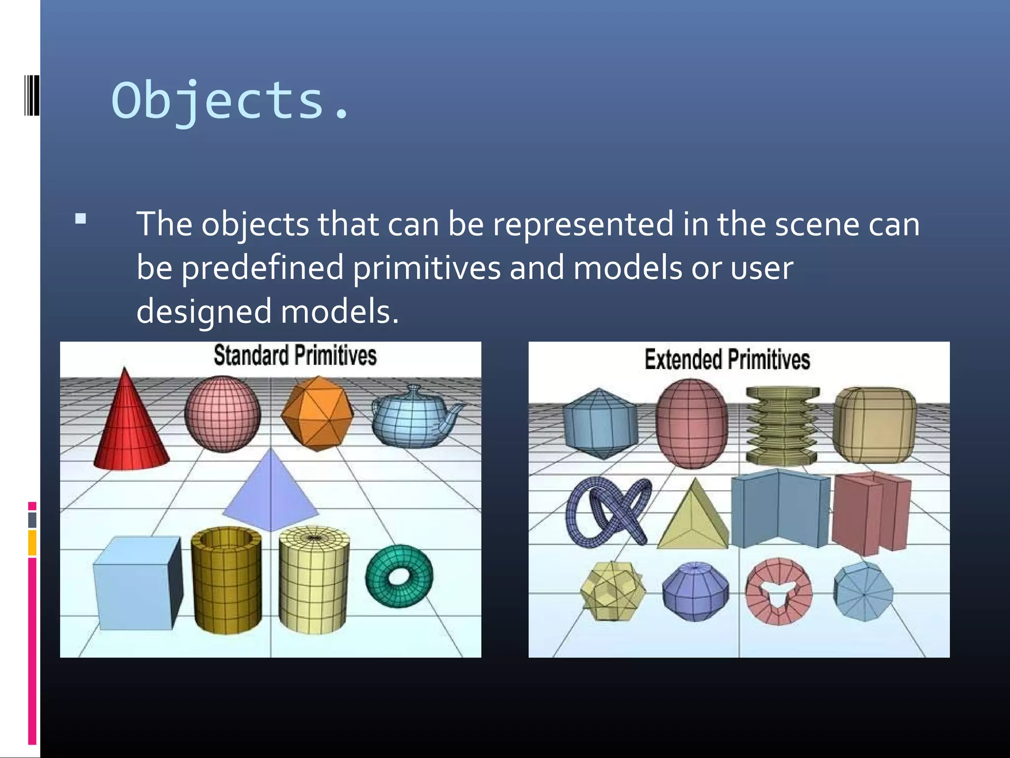 Objects.
 The objects that can be represented in the scene can
be predefined primitives and models or user
designed models.
 