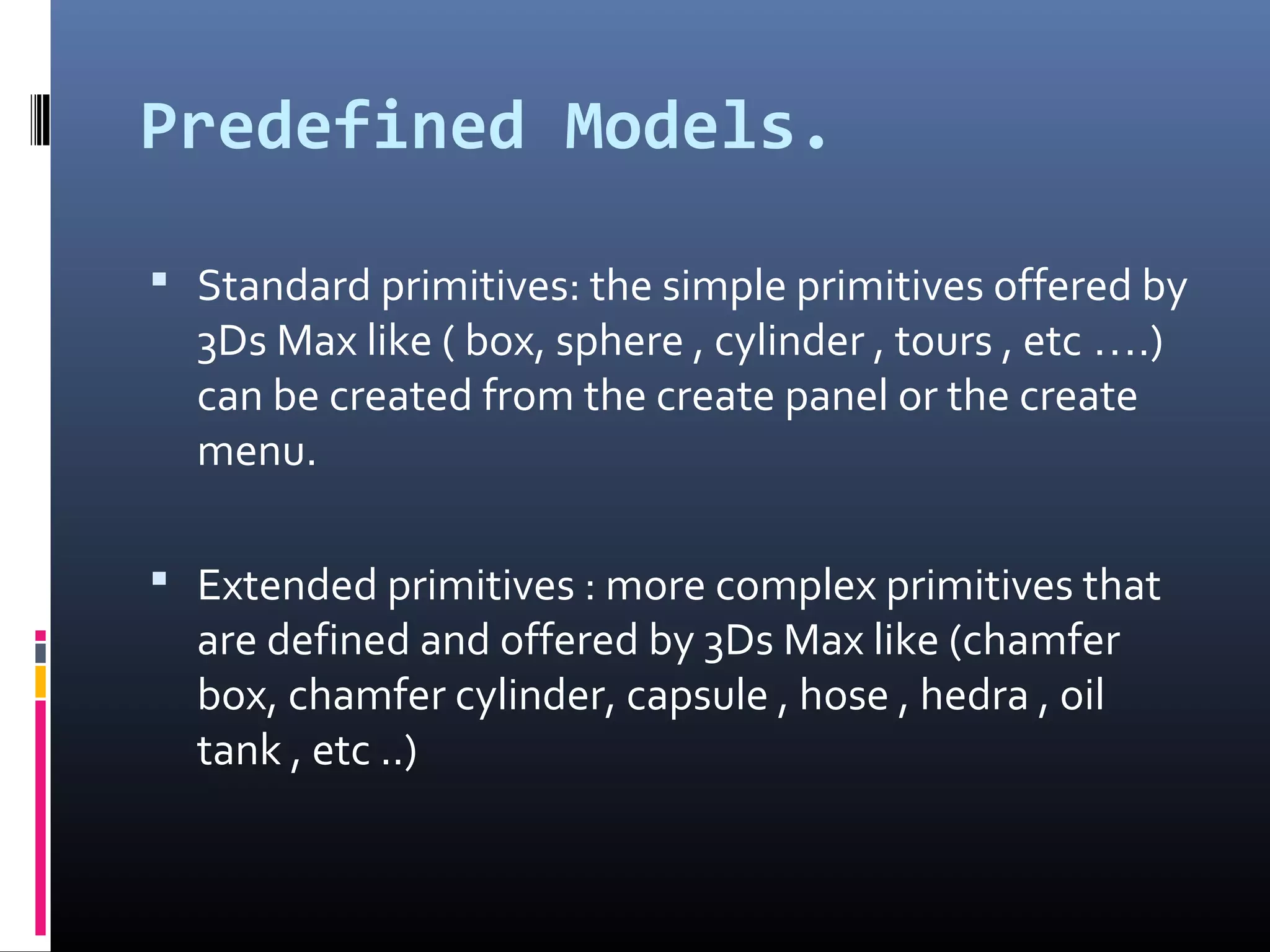 Predefined Models.
 Standard primitives: the simple primitives offered by
3Ds Max like ( box, sphere , cylinder , tours , etc ….)
can be created from the create panel or the create
menu.
 Extended primitives : more complex primitives that
are defined and offered by 3Ds Max like (chamfer
box, chamfer cylinder, capsule , hose , hedra , oil
tank , etc ..)
 