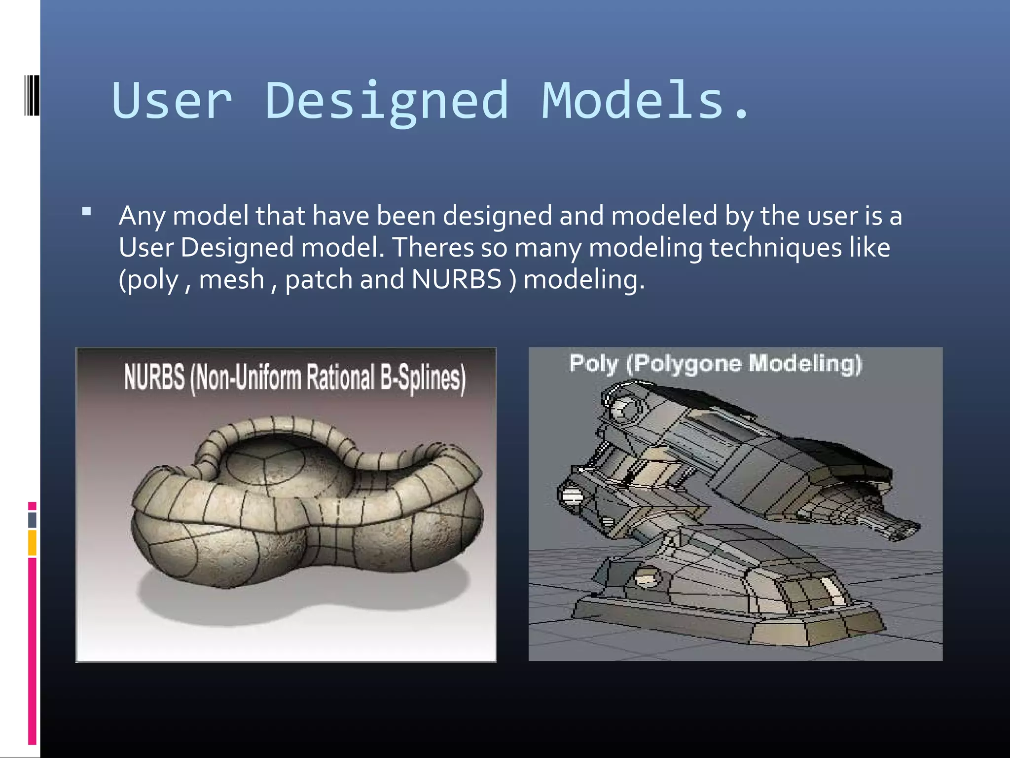 User Designed Models.
 Any model that have been designed and modeled by the user is a
User Designed model. Theres so many modeling techniques like
(poly , mesh , patch and NURBS ) modeling.
 