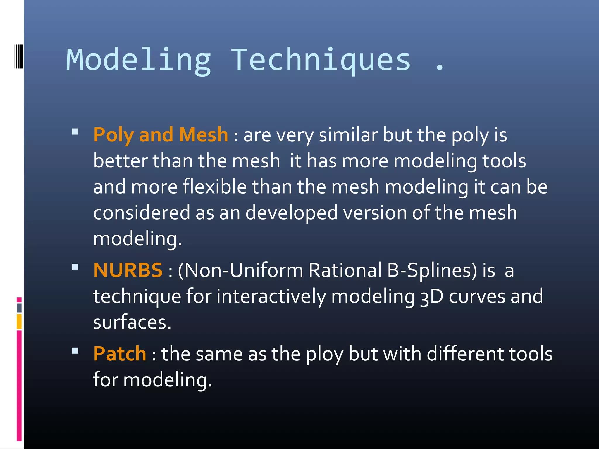 Modeling Techniques .
 Poly and Mesh : are very similar but the poly is
better than the mesh it has more modeling tools
and more flexible than the mesh modeling it can be
considered as an developed version of the mesh
modeling.
 NURBS : (Non-Uniform Rational B-Splines) is a
technique for interactively modeling 3D curves and
surfaces.
 Patch : the same as the ploy but with different tools
for modeling.
 