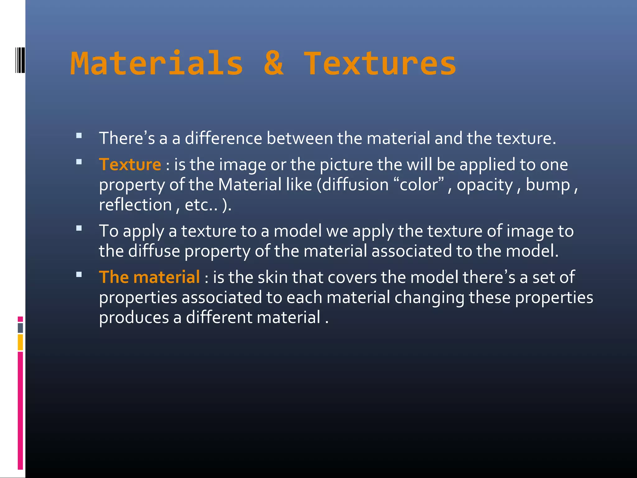 Materials & Textures
 There’s a a difference between the material and the texture.
 Texture : is the image or the picture the will be applied to one
property of the Material like (diffusion “color” , opacity , bump ,
reflection , etc.. ).
 To apply a texture to a model we apply the texture of image to
the diffuse property of the material associated to the model.
 The material : is the skin that covers the model there’s a set of
properties associated to each material changing these properties
produces a different material .
 