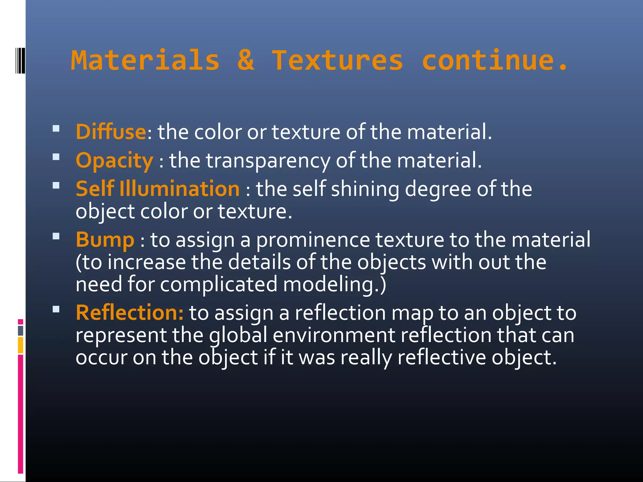 Materials & Textures continue.
 Diffuse: the color or texture of the material.
 Opacity : the transparency of the material.
 Self Illumination : the self shining degree of the
object color or texture.
 Bump : to assign a prominence texture to the material
(to increase the details of the objects with out the
need for complicated modeling.)
 Reflection: to assign a reflection map to an object to
represent the global environment reflection that can
occur on the object if it was really reflective object.
 