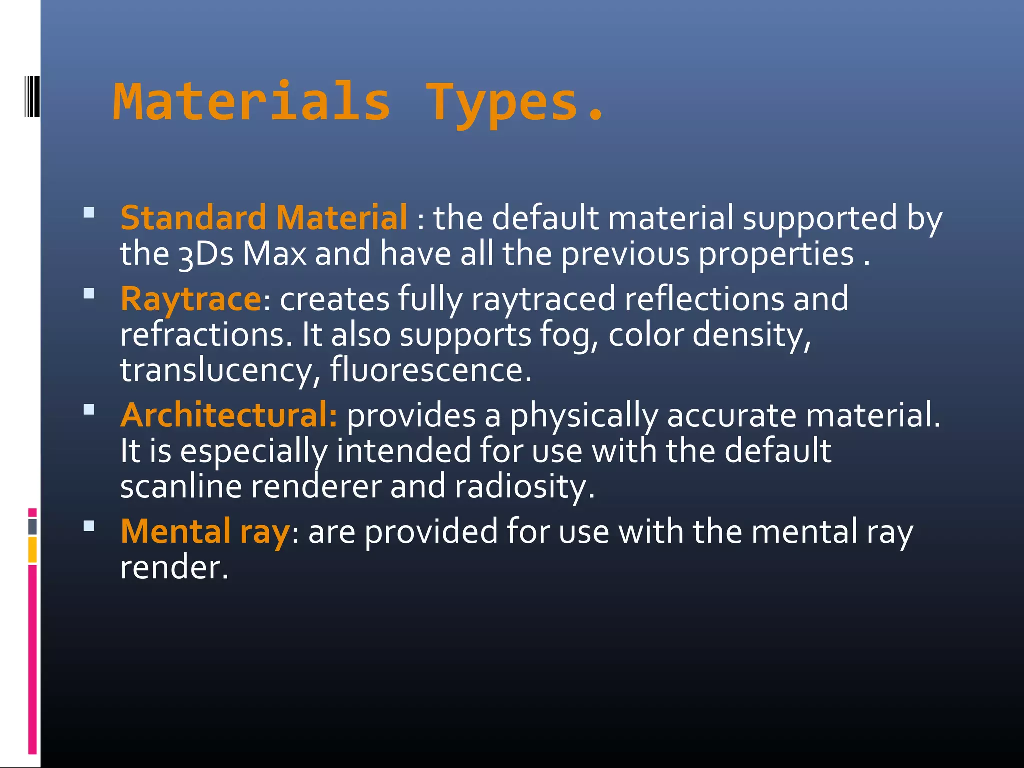 Materials Types.
 Standard Material : the default material supported by
the 3Ds Max and have all the previous properties .
 Raytrace: creates fully raytraced reflections and
refractions. It also supports fog, color density,
translucency, fluorescence.
 Architectural: provides a physically accurate material.
It is especially intended for use with the default
scanline renderer and radiosity.
 Mental ray: are provided for use with the mental ray
render.
 