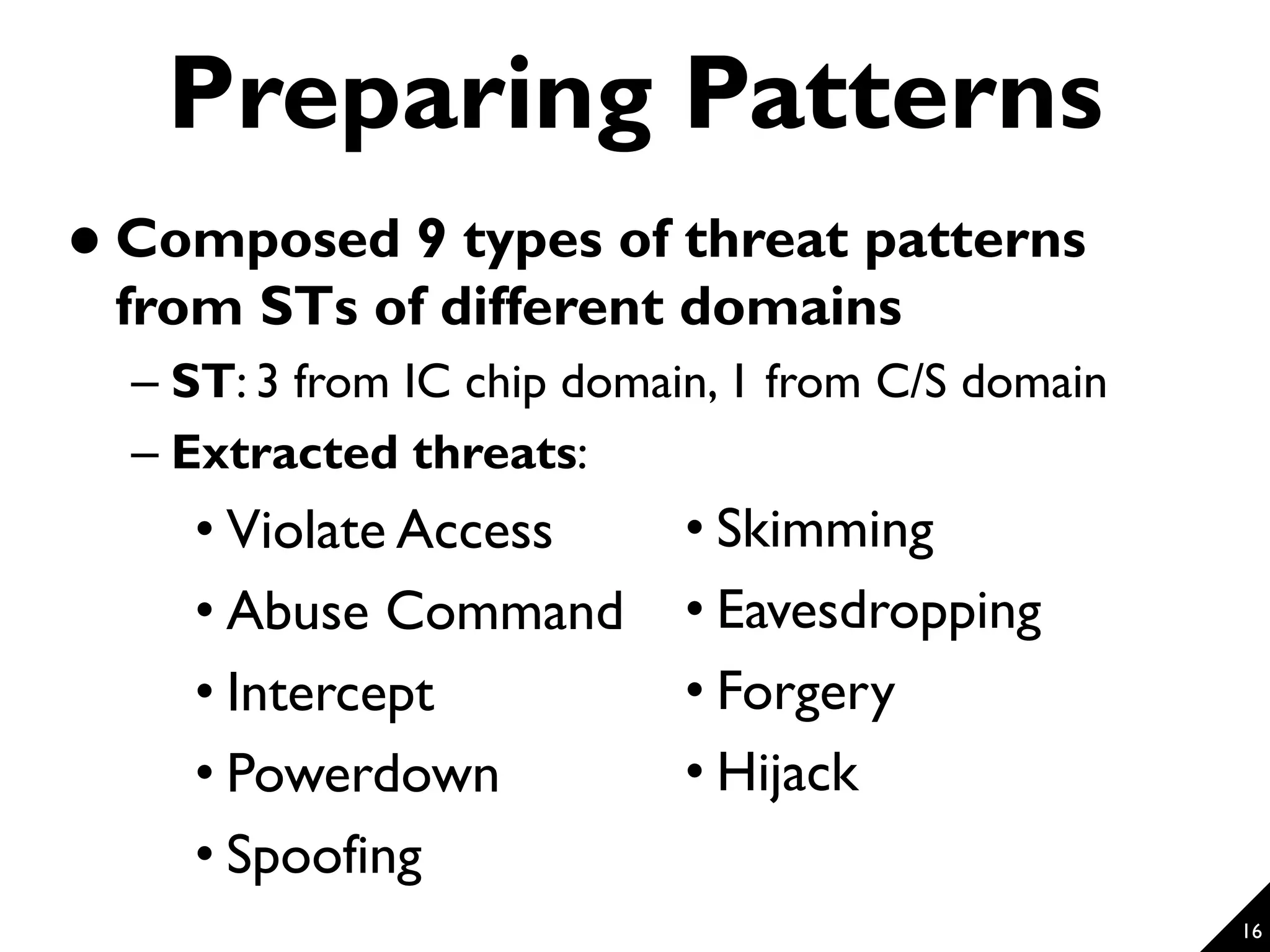 16 Preparing Patterns  Composed 9 types of threat patterns from STs of different domains – ST: 3 from IC chip domain, 1 from C/S domain – Extracted threats: • Violate Access • Abuse Command • Intercept • Powerdown • Spoofing • Skimming • Eavesdropping • Forgery • Hijack 