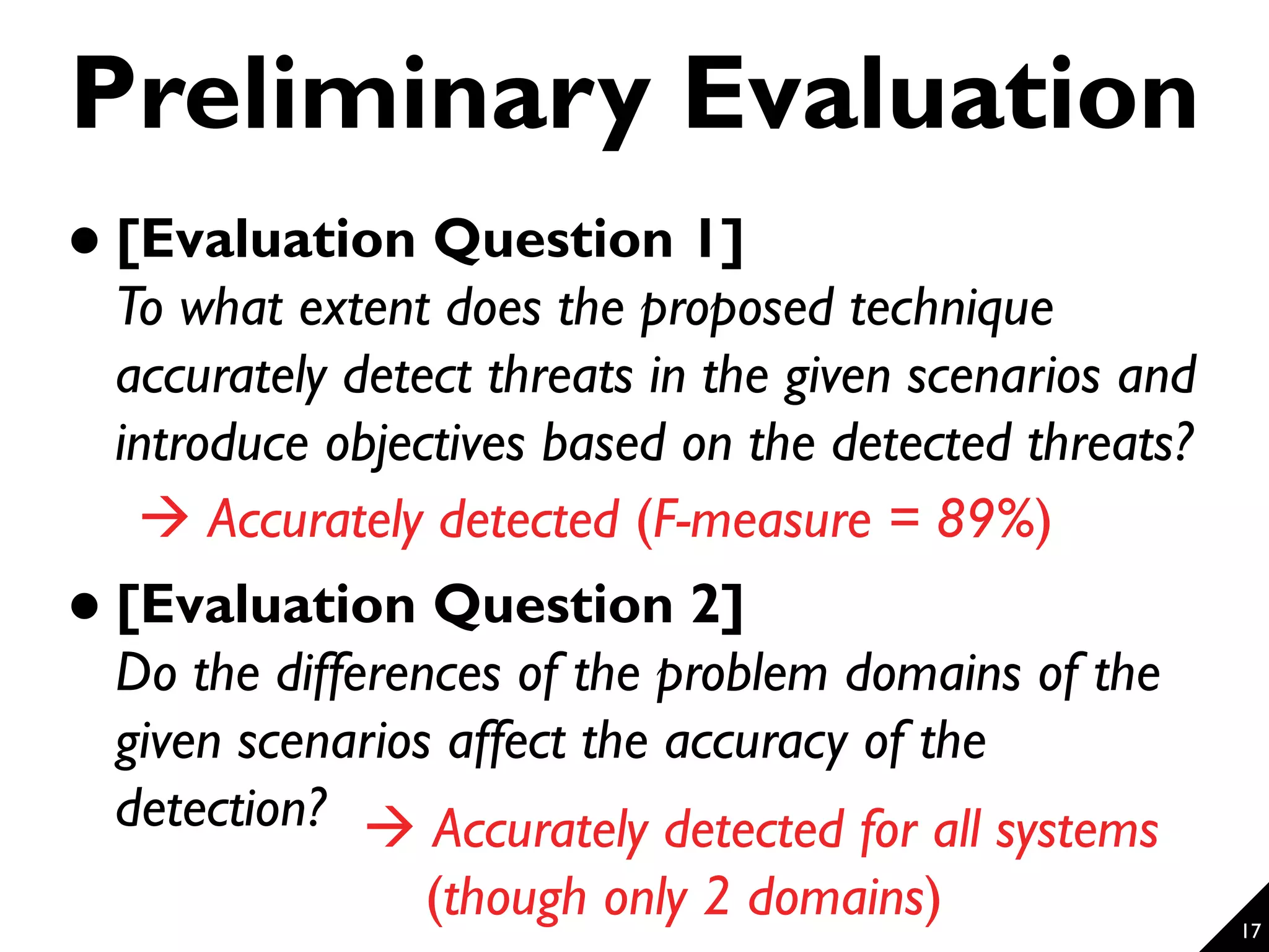 17 Preliminary Evaluation  [Evaluation Question 1] To what extent does the proposed technique accurately detect threats in the given scenarios and introduce objectives based on the detected threats?  [Evaluation Question 2] Do the differences of the problem domains of the given scenarios affect the accuracy of the detection?  Accurately detected (F-measure = 89%)  Accurately detected for all systems (though only 2 domains) 