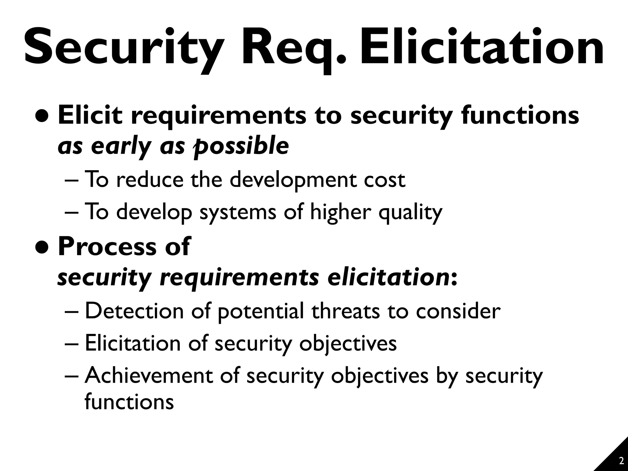 2 Security Req. Elicitation  Elicit requirements to security functions as early as possible – To reduce the development cost – To develop systems of higher quality  Process of security requirements elicitation: – Detection of potential threats to consider – Elicitation of security objectives – Achievement of security objectives by security functions 