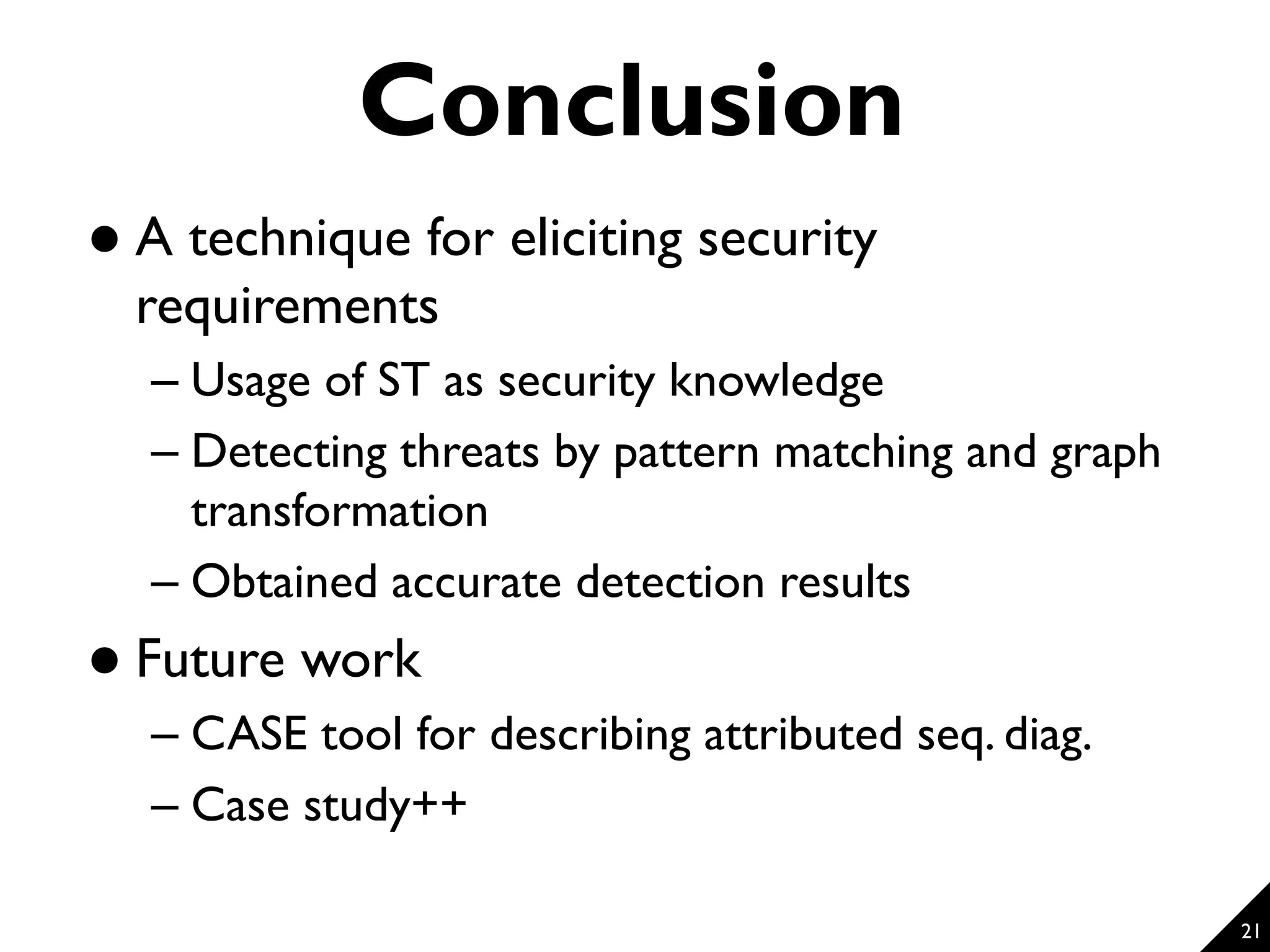 Conclusion  A technique for eliciting security requirements – Usage of ST as security knowledge – Detecting threats by pattern matching and graph transformation – Obtained accurate detection results  Future work – CASE tool for describing attributed seq. diag. – Case study++ 21 
