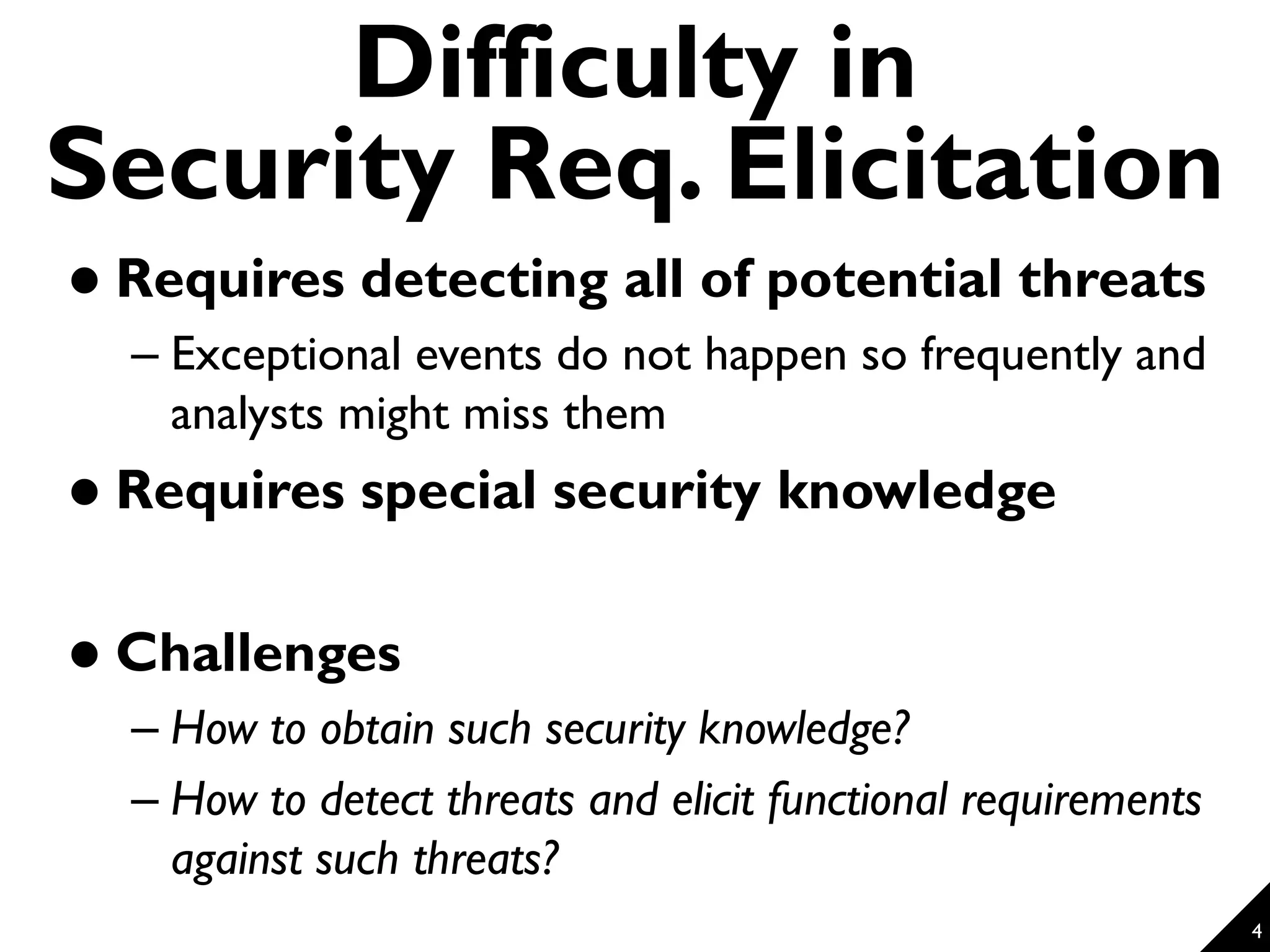 4 Difficulty in Security Req. Elicitation  Requires detecting all of potential threats – Exceptional events do not happen so frequently and analysts might miss them  Requires special security knowledge  Challenges – How to obtain such security knowledge? – How to detect threats and elicit functional requirements against such threats? 