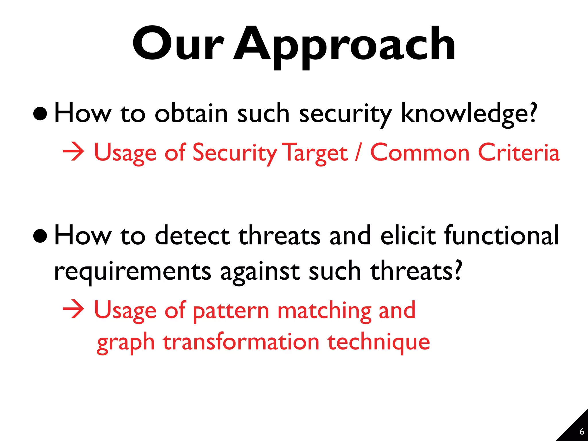 6 Our Approach  How to obtain such security knowledge?  Usage of Security Target / Common Criteria  How to detect threats and elicit functional requirements against such threats?  Usage of pattern matching and graph transformation technique 
