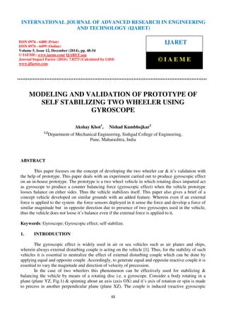 International Journal of Advanced Research in Engineering and Technology (IJARET), ISSN 0976 –
6480(Print), ISSN 0976 – 6499(Online), Volume 5, Issue 12, December (2014), pp. 48-54 © IAEME
48
MODELING AND VALIDATION OF PROTOTYPE OF
SELF STABILIZING TWO WHEELER USING
GYROSCOPE
Akshay Khot1
, Nishad Kumbhojkar2
1,2
Department of Mechanical Engineering, Sinhgad College of Engineering,
Pune, Maharashtra, India
ABSTRACT
This paper focuses on the concept of developing the two wheeler car & it’s validation with
the help of prototype. This paper deals with an experiment carried out to produce gyroscopic effect
on an in-house prototype. The prototype is a two wheel vehicle in which rotating discs imparted act
as gyroscope to produce a counter balancing force (gyroscopic effect) when the vehicle prototype
looses balance on either sides. Thus the vehicle stabilizes itself. This paper also gives a brief of a
concept vehicle developed on similar grounds with an added feature. Wherein even if an external
force is applied to the system the force sensors deployed in it sense the force and develop a force of
similar magnitude but in opposite direction due to presence of two gyroscopes used in the vehicle,
thus the vehicle does not loose it’s balance even if the external force is applied to it.
Keywords: Gyroscope; Gyroscopic effect; self stabilize.
1. INTRODUCTION
The gyroscopic effect is widely used in air or sea vehicles such as air planes and ships,
wherein always external disturbing couple is acting on the vehicle [1]. Thus, for the stability of such
vehicles it is essential to neutralize the effect of external disturbing couple which can be done by
applying equal and opposite couple .Accordingly, to generate equal and opposite reactive couple it is
essential to vary the magnitude and direction of velocity of precession.
In the case of two wheelers this phenomenon can be effectively used for stabilizing &
balancing the vehicle by means of a rotating disc i.e. a gyroscope. Consider a body rotating in a
plane (plane YZ, Fig.1) & spinning about an axis (axis OX) and it’s axis of rotation or spin is made
to precess in another perpendicular plane (plane XZ). The couple is induced (reactive gyroscopic
INTERNATIONAL JOURNAL OF ADVANCED RESEARCH IN ENGINEERING
AND TECHNOLOGY (IJARET)
ISSN 0976 - 6480 (Print)
ISSN 0976 - 6499 (Online)
Volume 5, Issue 12, December (2014), pp. 48-54
© IAEME: www.iaeme.com/ IJARET.asp
Journal Impact Factor (2014): 7.8273 (Calculated by GISI)
www.jifactor.com
IJARET
© I A E M E
 