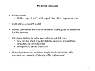 Modelling challenges
• Estimate need
• Children aged 5 to 17, adults aged 18 or older, pregnant women
• Build a NICE compliant model
• How to commission affordable numbers of clients, given no precedent
for this pathway
• Clients are likely to be in the system for up to 2,3,4 years;
• how will this affect provider stability, payments and cashflow
(provider and commissioner)
• arrangements at end of contract
• How might successful, sustained weight loss by individuals affect
prevalence of overweight/ obesity in Nottinghamshire?
15
 