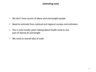 Estimating need
• We don’t have counts of obese and overweight people
• Need to estimate from national and regional surveys and estimates
• This is even harder when talking about health need as one
part of obesity & overweight
• We need an overall idea of scale
17
 