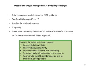 Obesity and weight management – modelling challenges
• Build conceptual models based on NICE guidance
• One for children aged 5 to 17
• Another for adults of any age
• Pregnancy
• These need to identify ‘successes’ in terms of successful outcomes
(to facilitate an outcomes based approach)
22
Success for individual clients means:
• Improved dietary intake
• Improved physical activity
• Improved mental health and wellbeing
• Sustained weight loss (adults, not pregnant)
• Appropriate weight maintenance or loss for
children & young people
 