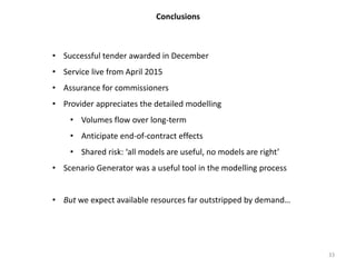 Conclusions
33
• Successful tender awarded in December
• Service live from April 2015
• Assurance for commissioners
• Provider appreciates the detailed modelling
• Volumes flow over long-term
• Anticipate end-of-contract effects
• Shared risk: ‘all models are useful, no models are right’
• Scenario Generator was a useful tool in the modelling process
• But we expect available resources far outstripped by demand…
 