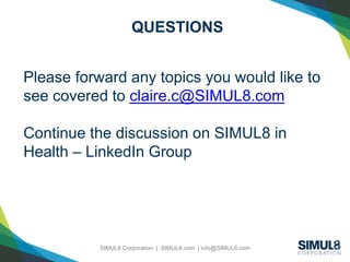SIMUL8 Corporation | SIMUL8.com | info@SIMUL8.com
QUESTIONS
Please forward any topics you would like to
see covered to claire.c@SIMUL8.com
Continue the discussion on SIMUL8 in
Health – LinkedIn Group
 