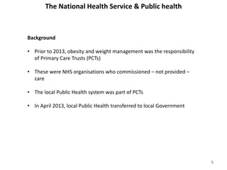 The National Health Service & Public health
Background
• Prior to 2013, obesity and weight management was the responsibility
of Primary Care Trusts (PCTs)
• These were NHS organisations who commissioned – not provided –
care
• The local Public Health system was part of PCTs
• In April 2013, local Public Health transferred to local Government
5
 