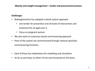 Obesity and weight management – tender and procurement process
Challenges
• Nottinghamshire has adopted a whole system approach
• one tender for prevention and all levels of intervention and
treatment for all aged over 5.
• Focus on pregnant women
• We also want an outcomes based commissioning approach
• Parts of the system are commissioned through national specialist
commissioning functions
• Each of these has implications for modelling and simulation
• As far as we know, no other LA has commissioned on this basis
8
 