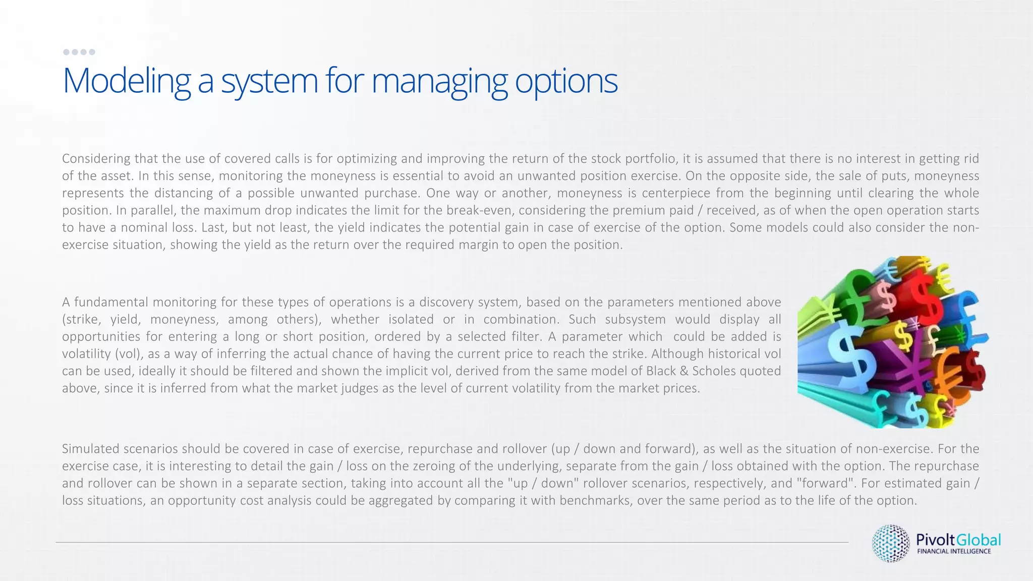 A fundamental monitoring for these types of operations is a discovery system, based on the parameters mentioned above
(strike, yield, moneyness, among others), whether isolated or in combination. Such subsystem would display all
opportunities for entering a long or short position, ordered by a selected filter. A parameter which could be added is
volatility (vol), as a way of inferring the actual chance of having the current price to reach the strike. Although historical vol
can be used, ideally it should be filtered and shown the implicit vol, derived from the same model of Black & Scholes quoted
above, since it is inferred from what the market judges as the level of current volatility from the market prices.
Modeling a system for managing options
Considering that the use of covered calls is for optimizing and improving the return of the stock portfolio, it is assumed that there is no interest in getting rid
of the asset. In this sense, monitoring the moneyness is essential to avoid an unwanted position exercise. On the opposite side, the sale of puts, moneyness
represents the distancing of a possible unwanted purchase. One way or another, moneyness is centerpiece from the beginning until clearing the whole
position. In parallel, the maximum drop indicates the limit for the break-even, considering the premium paid / received, as of when the open operation starts
to have a nominal loss. Last, but not least, the yield indicates the potential gain in case of exercise of the option. Some models could also consider the non-
exercise situation, showing the yield as the return over the required margin to open the position.
Simulated scenarios should be covered in case of exercise, repurchase and rollover (up / down and forward), as well as the situation of non-exercise. For the
exercise case, it is interesting to detail the gain / loss on the zeroing of the underlying, separate from the gain / loss obtained with the option. The repurchase
and rollover can be shown in a separate section, taking into account all the "up / down" rollover scenarios, respectively, and "forward". For estimated gain /
loss situations, an opportunity cost analysis could be aggregated by comparing it with benchmarks, over the same period as to the life of the option.
 