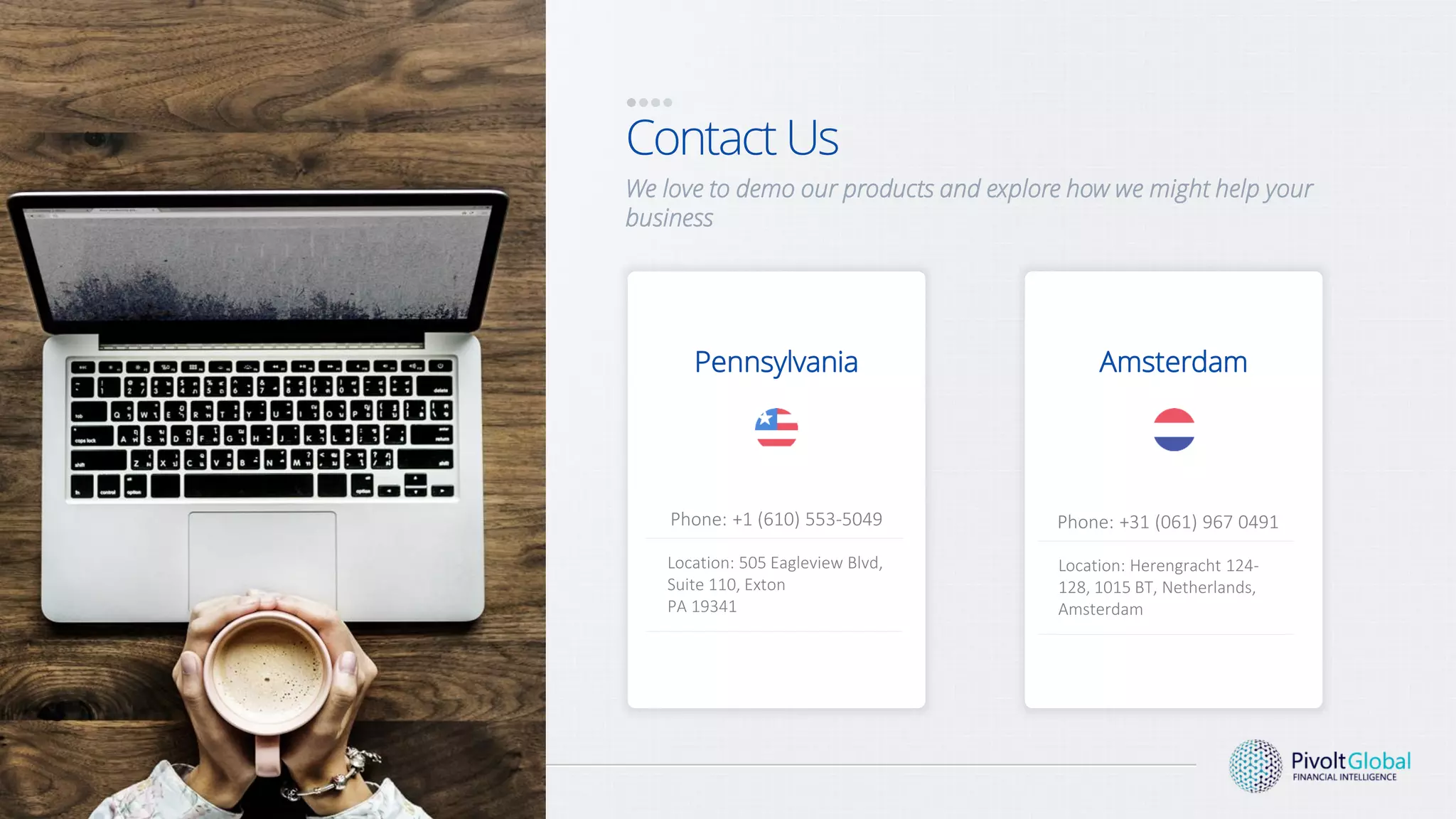 Contact Us
We love to demo our products and explore how we might help your
business
Phone: +1 (610) 553-5049
Pennsylvania
Location: 505 Eagleview Blvd,
Suite 110, Exton
PA 19341
Amsterdam
Phone: +31 (061) 967 0491
Location: Herengracht 124-
128, 1015 BT, Netherlands,
Amsterdam
 