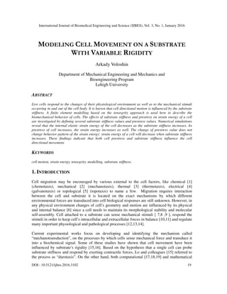 International Journal of Biomedical Engineering and Science (IJBES), Vol. 3, No. 1, January 2016
DOI : 10.5121/ijbes.2016.3102 19
MODELING CELL MOVEMENT ON A SUBSTRATE
WITH VARIABLE RIGIDITY
Arkady Voloshin
Department of Mechanical Engineering and Mechanics and
Bioengineering Program
Lehigh University
ABSTRACT
Live cells respond to the changes of their physiological environment as well as to the mechanical stimuli
occurring in and out of the cell body. It is known that cell directional motion is influenced by the substrate
stiffness. A finite element modelling based on the tensegrity approach is used here to describe the
biomechanical behavior of cells. The effects of substrate stiffness and prestress on strain energy of a cell
are investigated by defining several substrate stiffness values and prestress values. Numerical simulations
reveal that the internal elastic strain energy of the cell decreases as the substrate stiffness increases. As
prestress of cell increases, the strain energy increases as well. The change of prestress value does not
change behavior pattern of the strain energy: strain energy of a cell will decrease when substrate stiffness
increases. These findings indicate that both cell prestress and substrate stiffness influence the cell
directional movement.
KEYWORDS
cell motion, strain energy, tensegrity, modelling, substrate stiffness.
1. INTRODUCTION
Cell migration may be encouraged by various external to the cell factors, like chemical [1]
(chemotaxis), mechanical [2] (mechanotaxis), thermal [3] (thermotaxis), electrical [4]
(galvanotaxis) or topological [5] (topotaxis) to name a few. Migration requires interaction
between the cell and substrate it is located on the exact mechanisms by which different
environmental forces are transduced into cell biological responses are still unknown. However, in
any physical environment changes of cell’s geometry and motion are influenced by its physical
and internal balance [6] since a cell needs to maintain its morphological stability and molecular
self-assembly. Cell attached to a substrate can sense mechanical stimuli [ 7,8 ,9 ], respond the
stimuli in order to keep cell’s intracellular and extracellular forces in balance [10,11] and regulate
many important physiological and pathological processes [12,13,14].
Current experimental works focus on developing and identifying the mechanism called
“mechanotransduction”, on the processes by which cells sense mechanical force and transduce it
into a biochemical signal. Some of these studies have shown that cell movement have been
influenced by substrate’s rigidity [15,16]. Based on the hypothesis that a single cell can probe
substrate stiffness and respond by exerting contractile forces, Lo and colleagues [15] referred to
the process as “durotaxis”. On the other hand, both computational [17,18,19] and mathematical
 