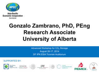 Gonzalo Zambrano, PhD, PEng 
Research Associate 
University of Alberta 
Advanced Workshop for CO2 Storage 
August 26-17, 2014 
DF IPN ESIA Ticomán Auditorium 
SUPPORTED BY: 
 