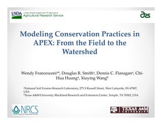 Modeling Conservation Practices in 
APEX: From the Field to the 
Watershed
Wendy Francesconia*, Douglas R. Smitha, Dennis C. Flanagana, Chi‐
Hua Huanga, Xiuying Wangb
aNational Soil Erosion Research Laboratory, 275 S Russell Street, West Lafayette, IN 47907, 
USA
bTexas A&M University, Blackland Research and Extension Center, Temple, TX 76502, USA
 