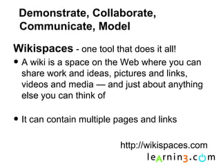 Demonstrate, Collaborate,
 Communicate, Model

Wikispaces - one tool that does it all!
• A wiki is a space on the Web where you can
  share work and ideas, pictures and links,
  videos and media — and just about anything
  else you can think of

• It can contain multiple pages and links
                          http://wikispaces.com
 