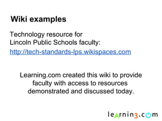 Wiki examples
Technology resource for
Lincoln Public Schools faculty:
http://tech-standards-lps.wikispaces.com


   Learning.com created this wiki to provide
       faculty with access to resources
     demonstrated and discussed today.
 