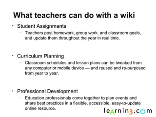 What teachers can do with a wiki
•   Student Assignments
     o
         Teachers post homework, group work, and classroom goals,
         and update them throughout the year in real time.



•   Curriculum Planning
     o
         Classroom schedules and lesson plans can be tweaked from
         any computer or mobile device — and reused and re-purposed
         from year to year.



•   Professional Development
     o
         Education professionals come together to plan events and
         share best practices in a flexible, accessible, easy-to-update
         online resource.
 