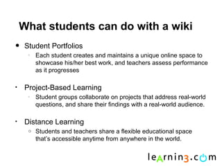 What students can do with a wiki
•    Student Portfolios
      o
          Each student creates and maintains a unique online space to
          showcase his/her best work, and teachers assess performance
          as it progresses

•    Project-Based Learning
      o
          Student groups collaborate on projects that address real-world
          questions, and share their findings with a real-world audience.

•    Distance Learning
      o   Students and teachers share a flexible educational space
          that’s accessible anytime from anywhere in the world.
 