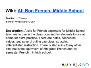 Wiki: Ah Bon French- Middle School
Teacher: J. Thomas
School: Middle School, USA



Description: A site for French beginners for Middle School
teachers to use in the classroom and for students to use at
home for extra practice. There are notes, flashcards,
videos, and several online exercises, stressing
differentiated instruction. There is also a link to my other
site that is the equivalent of 8th grade French and 1st
semester French I, in high school.
 