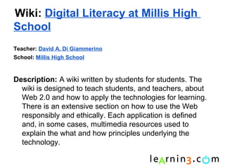 Wiki: Digital Literacy at Millis High
School
Teacher: David A. Di Giammerino
School: Millis High School



Description: A wiki written by students for students. The
  wiki is designed to teach students, and teachers, about
  Web 2.0 and how to apply the technologies for learning.
  There is an extensive section on how to use the Web
  responsibly and ethically. Each application is defined
  and, in some cases, multimedia resources used to
  explain the what and how principles underlying the
  technology.
 