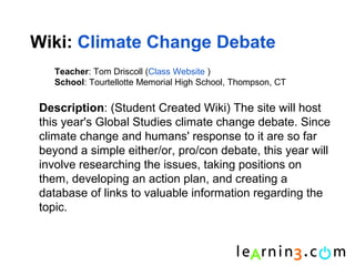 Wiki: Climate Change Debate
   Teacher: Tom Driscoll (Class Website )
   School: Tourtellotte Memorial High School, Thompson, CT

Description: (Student Created Wiki) The site will host
this year's Global Studies climate change debate. Since
climate change and humans' response to it are so far
beyond a simple either/or, pro/con debate, this year will
involve researching the issues, taking positions on
them, developing an action plan, and creating a
database of links to valuable information regarding the
topic.
 