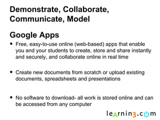Demonstrate, Collaborate,
Communicate, Model

Google Apps
•   Free, easy-to-use online (web-based) apps that enable
    you and your students to create, store and share instantly
    and securely, and collaborate online in real time


•   Create new documents from scratch or upload existing
    documents, spreadsheets and presentations


•   No software to download- all work is stored online and can
    be accessed from any computer
 