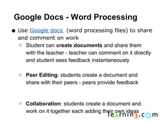 Google Docs - Word Processing
• Use Google docs    (word processing files) to share
  and comment on work
  o Student can create documents and share them
    with the teacher - teacher can comment on it directly
    and student sees feedback instantaneously

  o   Peer Editing: students create a document and
      share with their peers - peers provide feedback


  o   Collaboration: students create a document and
      work on it together each adding their own ideas
 