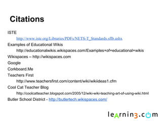 Citations
ISTE
    http://www.iste.org/Libraries/PDFs/NETS-T_Standards.sflb.ashx
Examples of Educational Wikis
    http://educationalwikis.wikispaces.com/Examples+of+educational+wikis
Wikispaces – http://wikispaces.com
Google
Corkboard.Me
Teachers First
    http://www.teachersfirst.com/content/wiki/wikiideas1.cfm
Cool Cat Teacher Blog
    http://coolcatteacher.blogspot.com/2005/12/wiki-wiki-teaching-art-of-using-wiki.html
Butler School District - http://butlertech.wikispaces.com/
 