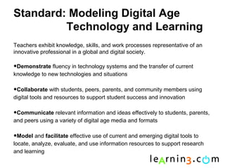 Standard: Modeling Digital Age
         Technology and Learning
Teachers exhibit knowledge, skills, and work processes representative of an
innovative professional in a global and digital society.

•Demonstrate fluency in technology systems and the transfer of current
knowledge to new technologies and situations

•Collaborate with students, peers, parents, and community members using
digital tools and resources to support student success and innovation

•Communicate relevant information and ideas effectively to students, parents,
and peers using a variety of digital age media and formats

•Model and facilitate effective use of current and emerging digital tools to
locate, analyze, evaluate, and use information resources to support research
and learning
 