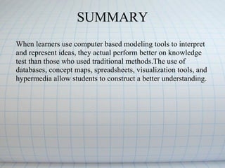 When learners use computer based modeling tools to interpret and represent ideas, they actual perform better on knowledge test than those who used traditional methods.The use of databases, concept maps, spreadsheets, visualization tools, and hypermedia allow students to construct a better understanding. SUMMARY 