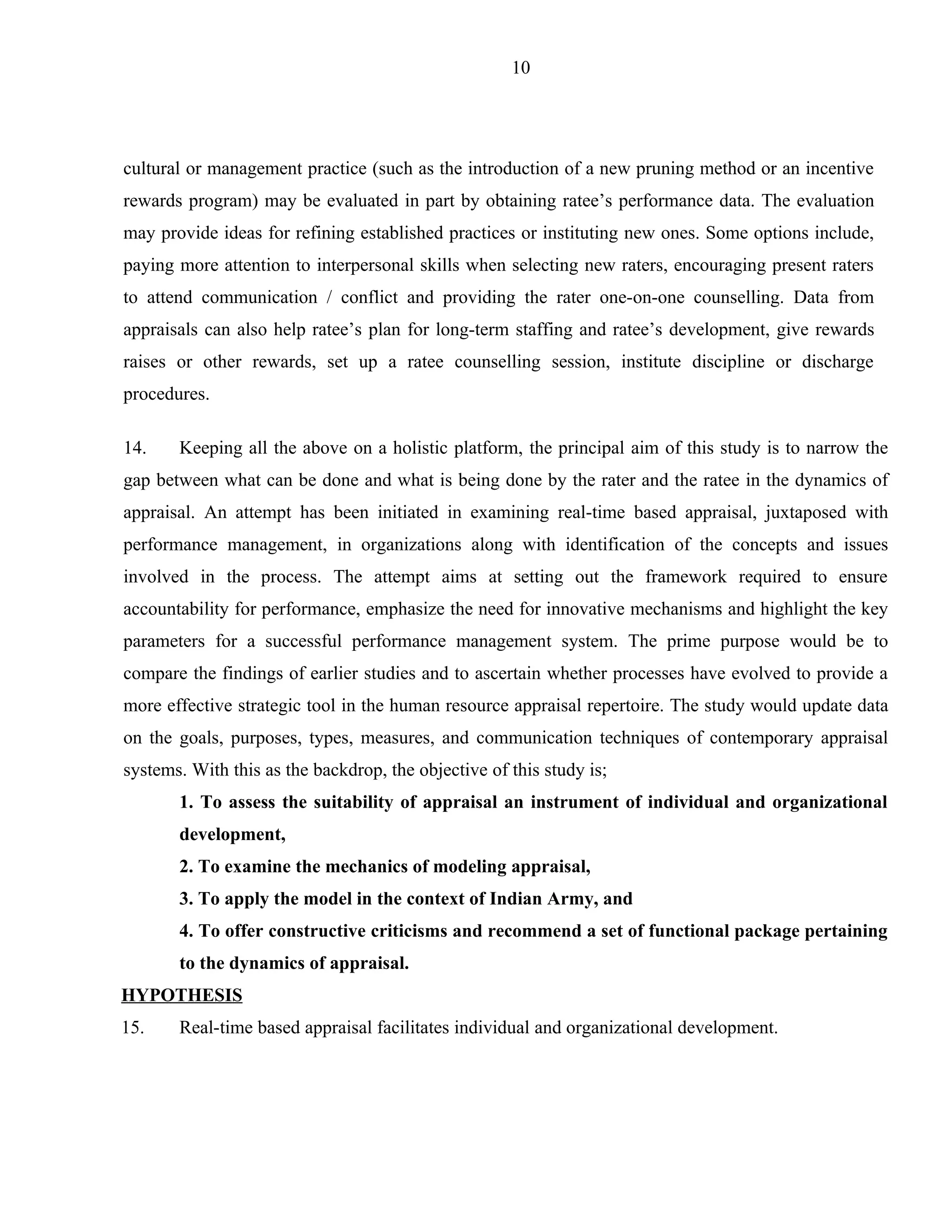 10




cultural or management practice (such as the introduction of a new pruning method or an incentive
rewards program) may be evaluated in part by obtaining ratee’s performance data. The evaluation
may provide ideas for refining established practices or instituting new ones. Some options include,
paying more attention to interpersonal skills when selecting new raters, encouraging present raters
to attend communication / conflict and providing the rater one-on-one counselling. Data from
appraisals can also help ratee’s plan for long-term staffing and ratee’s development, give rewards
raises or other rewards, set up a ratee counselling session, institute discipline or discharge
procedures.

14.    Keeping all the above on a holistic platform, the principal aim of this study is to narrow the
gap between what can be done and what is being done by the rater and the ratee in the dynamics of
appraisal. An attempt has been initiated in examining real-time based appraisal, juxtaposed with
performance management, in organizations along with identification of the concepts and issues
involved in the process. The attempt aims at setting out the framework required to ensure
accountability for performance, emphasize the need for innovative mechanisms and highlight the key
parameters for a successful performance management system. The prime purpose would be to
compare the findings of earlier studies and to ascertain whether processes have evolved to provide a
more effective strategic tool in the human resource appraisal repertoire. The study would update data
on the goals, purposes, types, measures, and communication techniques of contemporary appraisal
systems. With this as the backdrop, the objective of this study is;
       1. To assess the suitability of appraisal an instrument of individual and organizational
       development,
       2. To examine the mechanics of modeling appraisal,
       3. To apply the model in the context of Indian Army, and
       4. To offer constructive criticisms and recommend a set of functional package pertaining
       to the dynamics of appraisal.
HYPOTHESIS
15.    Real-time based appraisal facilitates individual and organizational development.
 