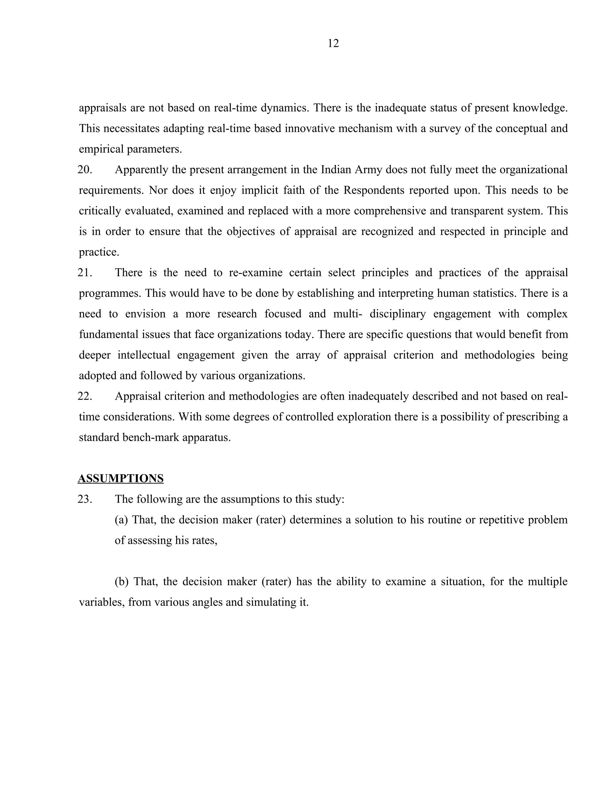 12




appraisals are not based on real-time dynamics. There is the inadequate status of present knowledge.
This necessitates adapting real-time based innovative mechanism with a survey of the conceptual and
empirical parameters.
20.    Apparently the present arrangement in the Indian Army does not fully meet the organizational
requirements. Nor does it enjoy implicit faith of the Respondents reported upon. This needs to be
critically evaluated, examined and replaced with a more comprehensive and transparent system. This
is in order to ensure that the objectives of appraisal are recognized and respected in principle and
practice.
21.    There is the need to re-examine certain select principles and practices of the appraisal
programmes. This would have to be done by establishing and interpreting human statistics. There is a
need to envision a more research focused and multi- disciplinary engagement with complex
fundamental issues that face organizations today. There are specific questions that would benefit from
deeper intellectual engagement given the array of appraisal criterion and methodologies being
adopted and followed by various organizations.
22.    Appraisal criterion and methodologies are often inadequately described and not based on real-
time considerations. With some degrees of controlled exploration there is a possibility of prescribing a
standard bench-mark apparatus.


ASSUMPTIONS
23.    The following are the assumptions to this study:
       (a) That, the decision maker (rater) determines a solution to his routine or repetitive problem
       of assessing his rates,


       (b) That, the decision maker (rater) has the ability to examine a situation, for the multiple
variables, from various angles and simulating it.
 