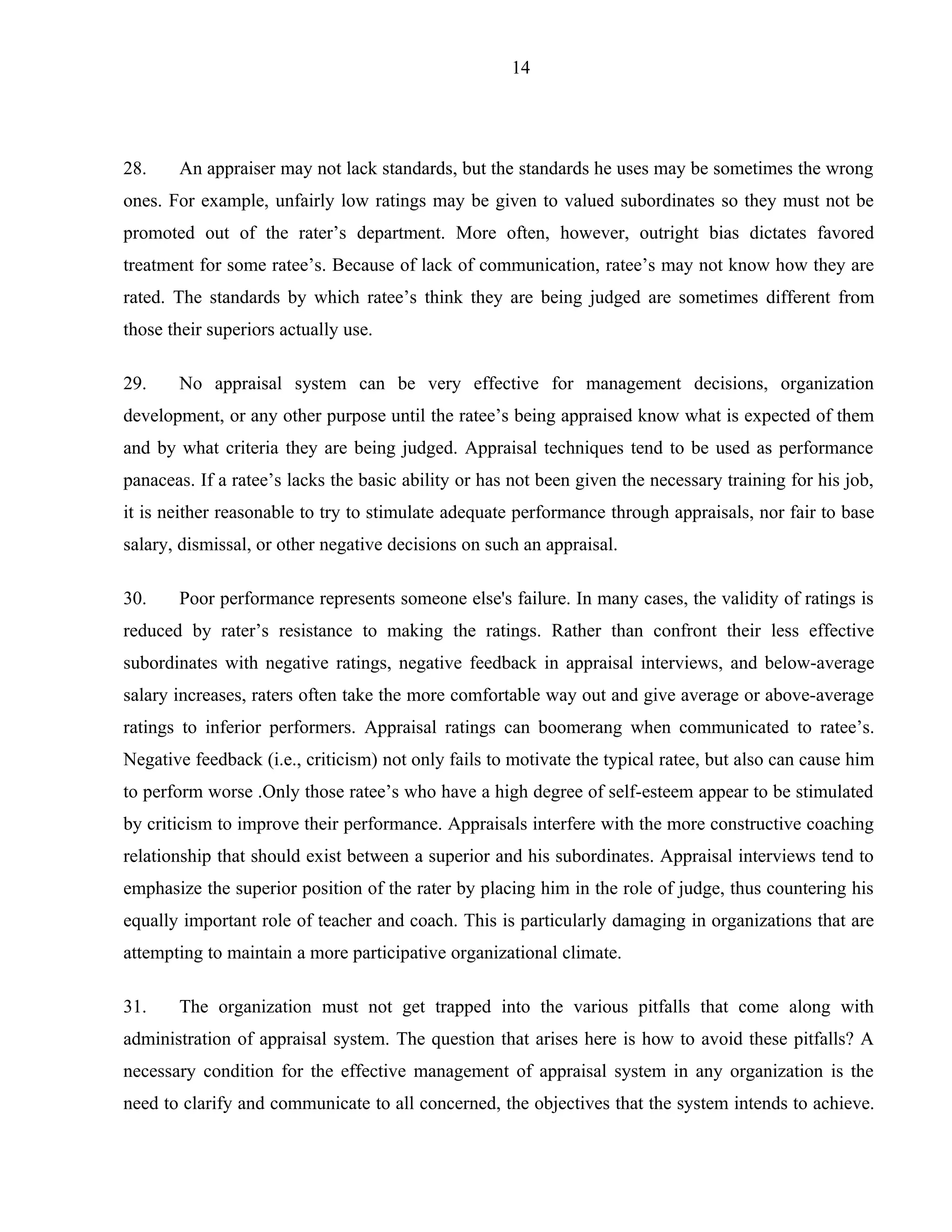 14




28.    An appraiser may not lack standards, but the standards he uses may be sometimes the wrong
ones. For example, unfairly low ratings may be given to valued subordinates so they must not be
promoted out of the rater’s department. More often, however, outright bias dictates favored
treatment for some ratee’s. Because of lack of communication, ratee’s may not know how they are
rated. The standards by which ratee’s think they are being judged are sometimes different from
those their superiors actually use.

29.    No appraisal system can be very effective for management decisions, organization
development, or any other purpose until the ratee’s being appraised know what is expected of them
and by what criteria they are being judged. Appraisal techniques tend to be used as performance
panaceas. If a ratee’s lacks the basic ability or has not been given the necessary training for his job,
it is neither reasonable to try to stimulate adequate performance through appraisals, nor fair to base
salary, dismissal, or other negative decisions on such an appraisal.

30.    Poor performance represents someone else's failure. In many cases, the validity of ratings is
reduced by rater’s resistance to making the ratings. Rather than confront their less effective
subordinates with negative ratings, negative feedback in appraisal interviews, and below-average
salary increases, raters often take the more comfortable way out and give average or above-average
ratings to inferior performers. Appraisal ratings can boomerang when communicated to ratee’s.
Negative feedback (i.e., criticism) not only fails to motivate the typical ratee, but also can cause him
to perform worse .Only those ratee’s who have a high degree of self-esteem appear to be stimulated
by criticism to improve their performance. Appraisals interfere with the more constructive coaching
relationship that should exist between a superior and his subordinates. Appraisal interviews tend to
emphasize the superior position of the rater by placing him in the role of judge, thus countering his
equally important role of teacher and coach. This is particularly damaging in organizations that are
attempting to maintain a more participative organizational climate.

31.    The organization must not get trapped into the various pitfalls that come along with
administration of appraisal system. The question that arises here is how to avoid these pitfalls? A
necessary condition for the effective management of appraisal system in any organization is the
need to clarify and communicate to all concerned, the objectives that the system intends to achieve.
 