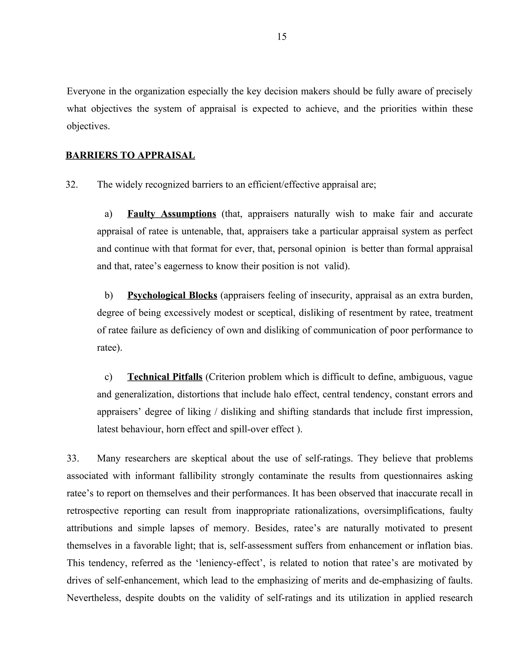 15




Everyone in the organization especially the key decision makers should be fully aware of precisely
what objectives the system of appraisal is expected to achieve, and the priorities within these
objectives.

BARRIERS TO APPRAISAL

32.    The widely recognized barriers to an efficient/effective appraisal are;

         a)      Faulty Assumptions (that, appraisers naturally wish to make fair and accurate
       appraisal of ratee is untenable, that, appraisers take a particular appraisal system as perfect
       and continue with that format for ever, that, personal opinion is better than formal appraisal
       and that, ratee’s eagerness to know their position is not valid).

         b)      Psychological Blocks (appraisers feeling of insecurity, appraisal as an extra burden,
       degree of being excessively modest or sceptical, disliking of resentment by ratee, treatment
       of ratee failure as deficiency of own and disliking of communication of poor performance to
       ratee).

         c)      Technical Pitfalls (Criterion problem which is difficult to define, ambiguous, vague
       and generalization, distortions that include halo effect, central tendency, constant errors and
       appraisers’ degree of liking / disliking and shifting standards that include first impression,
       latest behaviour, horn effect and spill-over effect ).

33.    Many researchers are skeptical about the use of self-ratings. They believe that problems
associated with informant fallibility strongly contaminate the results from questionnaires asking
ratee’s to report on themselves and their performances. It has been observed that inaccurate recall in
retrospective reporting can result from inappropriate rationalizations, oversimplifications, faulty
attributions and simple lapses of memory. Besides, ratee’s are naturally motivated to present
themselves in a favorable light; that is, self-assessment suffers from enhancement or inflation bias.
This tendency, referred as the ‘leniency-effect’, is related to notion that ratee’s are motivated by
drives of self-enhancement, which lead to the emphasizing of merits and de-emphasizing of faults.
Nevertheless, despite doubts on the validity of self-ratings and its utilization in applied research
 