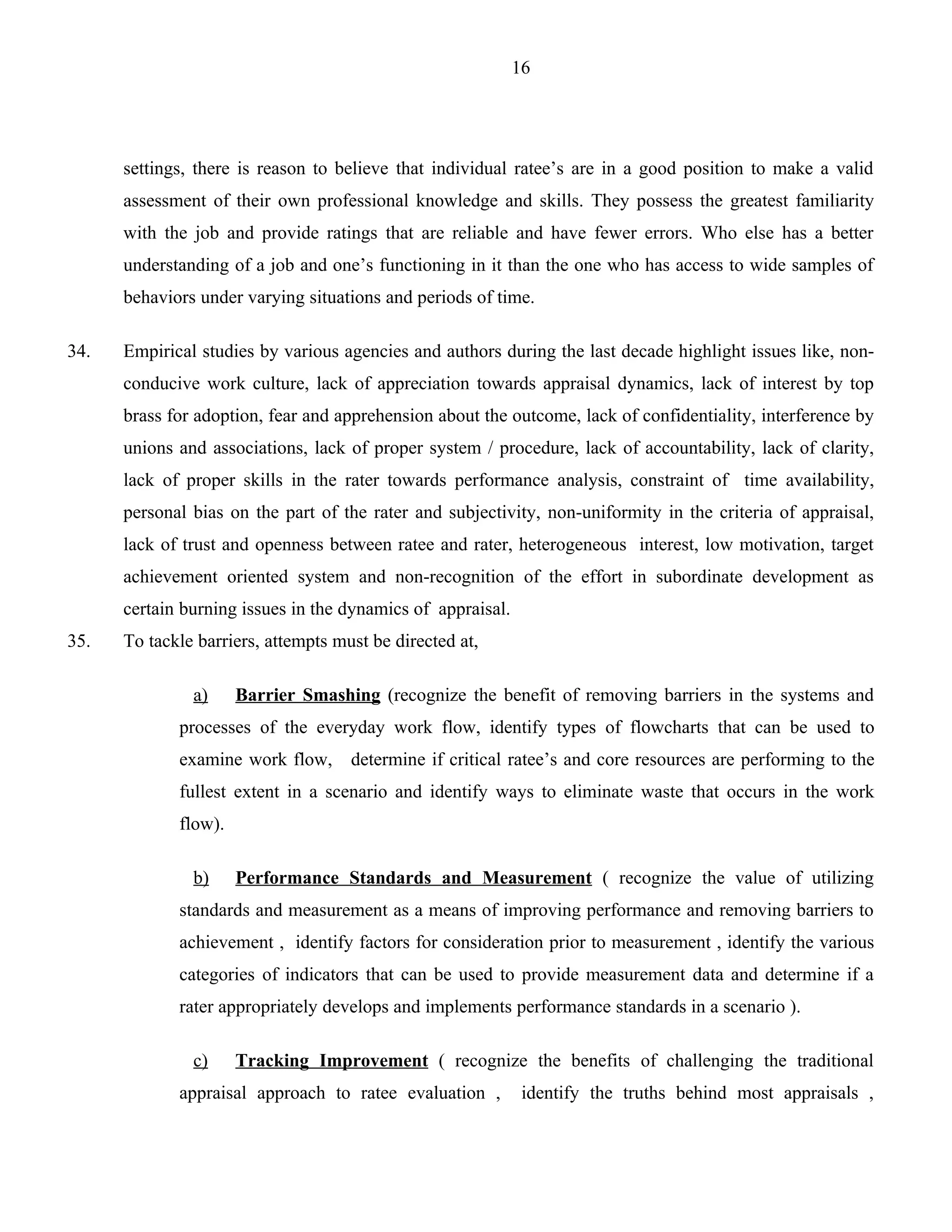 16




      settings, there is reason to believe that individual ratee’s are in a good position to make a valid
      assessment of their own professional knowledge and skills. They possess the greatest familiarity
      with the job and provide ratings that are reliable and have fewer errors. Who else has a better
      understanding of a job and one’s functioning in it than the one who has access to wide samples of
      behaviors under varying situations and periods of time.

34.   Empirical studies by various agencies and authors during the last decade highlight issues like, non-
      conducive work culture, lack of appreciation towards appraisal dynamics, lack of interest by top
      brass for adoption, fear and apprehension about the outcome, lack of confidentiality, interference by
      unions and associations, lack of proper system / procedure, lack of accountability, lack of clarity,
      lack of proper skills in the rater towards performance analysis, constraint of time availability,
      personal bias on the part of the rater and subjectivity, non-uniformity in the criteria of appraisal,
      lack of trust and openness between ratee and rater, heterogeneous interest, low motivation, target
      achievement oriented system and non-recognition of the effort in subordinate development as
      certain burning issues in the dynamics of appraisal.
35.   To tackle barriers, attempts must be directed at,

               a)     Barrier Smashing (recognize the benefit of removing barriers in the systems and
             processes of the everyday work flow, identify types of flowcharts that can be used to
             examine work flow,      determine if critical ratee’s and core resources are performing to the
             fullest extent in a scenario and identify ways to eliminate waste that occurs in the work
             flow).

               b)     Performance Standards and Measurement ( recognize the value of utilizing
             standards and measurement as a means of improving performance and removing barriers to
             achievement , identify factors for consideration prior to measurement , identify the various
             categories of indicators that can be used to provide measurement data and determine if a
             rater appropriately develops and implements performance standards in a scenario ).

               c)     Tracking Improvement ( recognize the benefits of challenging the traditional
             appraisal approach to ratee evaluation ,         identify the truths behind most appraisals ,
 