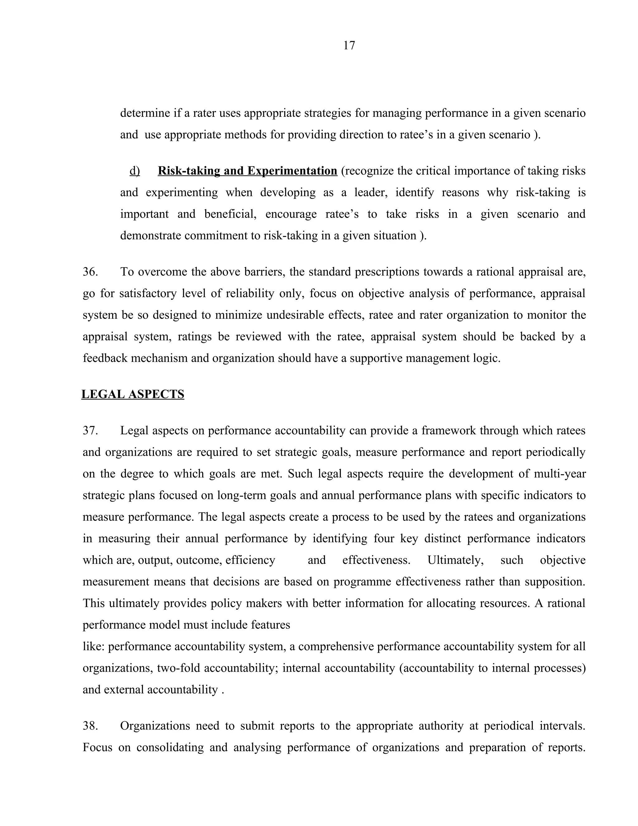 17




       determine if a rater uses appropriate strategies for managing performance in a given scenario
       and use appropriate methods for providing direction to ratee’s in a given scenario ).

         d)    Risk-taking and Experimentation (recognize the critical importance of taking risks
       and experimenting when developing as a leader, identify reasons why risk-taking is
       important and beneficial, encourage ratee’s to take risks in a given scenario and
       demonstrate commitment to risk-taking in a given situation ).

36.    To overcome the above barriers, the standard prescriptions towards a rational appraisal are,
go for satisfactory level of reliability only, focus on objective analysis of performance, appraisal
system be so designed to minimize undesirable effects, ratee and rater organization to monitor the
appraisal system, ratings be reviewed with the ratee, appraisal system should be backed by a
feedback mechanism and organization should have a supportive management logic.

LEGAL ASPECTS

37.    Legal aspects on performance accountability can provide a framework through which ratees
and organizations are required to set strategic goals, measure performance and report periodically
on the degree to which goals are met. Such legal aspects require the development of multi-year
strategic plans focused on long-term goals and annual performance plans with specific indicators to
measure performance. The legal aspects create a process to be used by the ratees and organizations
in measuring their annual performance by identifying four key distinct performance indicators
which are, output, outcome, efficiency       and    effectiveness.     Ultimately,   such   objective
measurement means that decisions are based on programme effectiveness rather than supposition.
This ultimately provides policy makers with better information for allocating resources. A rational
performance model must include features
like: performance accountability system, a comprehensive performance accountability system for all
organizations, two-fold accountability; internal accountability (accountability to internal processes)
and external accountability .

38.    Organizations need to submit reports to the appropriate authority at periodical intervals.
Focus on consolidating and analysing performance of organizations and preparation of reports.
 