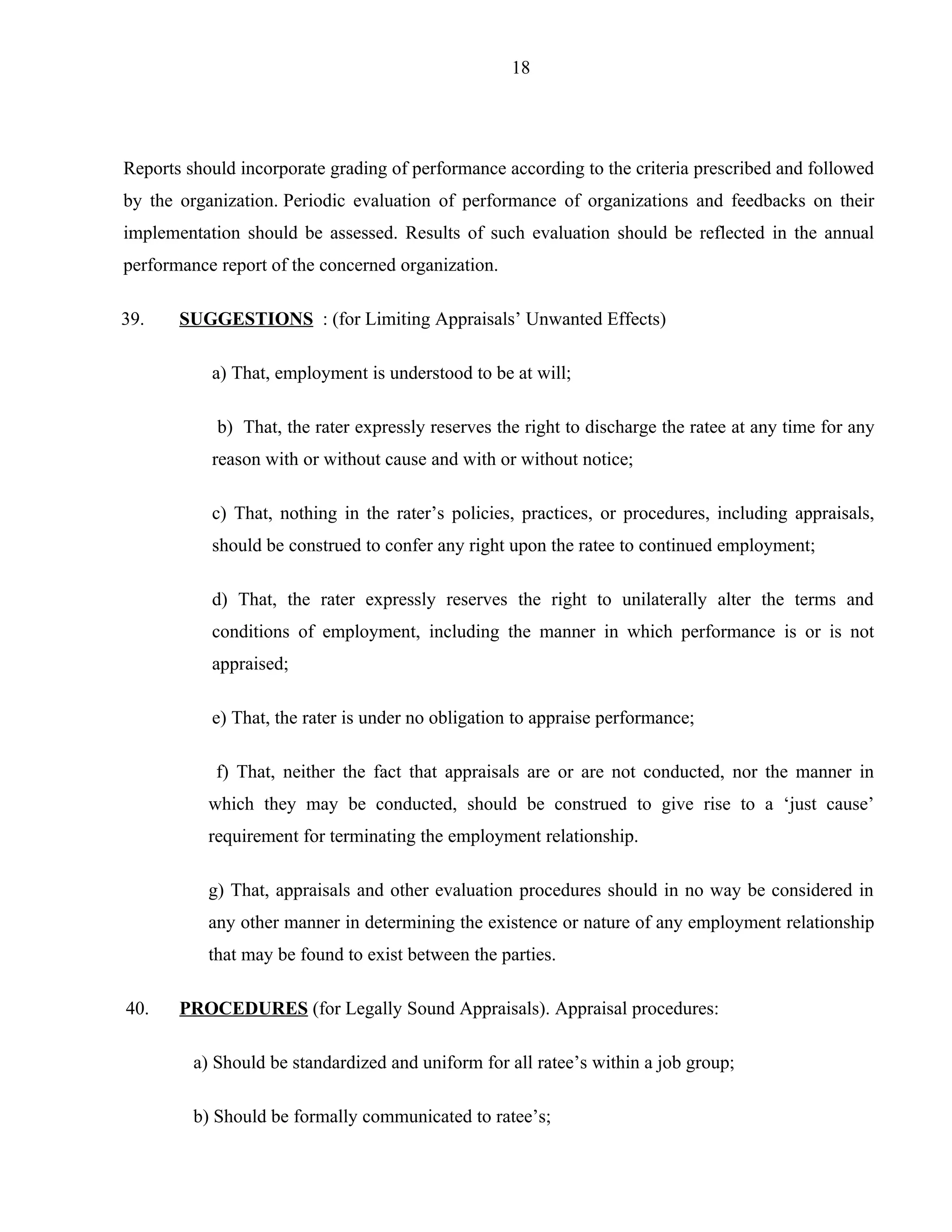 18




Reports should incorporate grading of performance according to the criteria prescribed and followed
by the organization. Periodic evaluation of performance of organizations and feedbacks on their
implementation should be assessed. Results of such evaluation should be reflected in the annual
performance report of the concerned organization.

39.    SUGGESTIONS : (for Limiting Appraisals’ Unwanted Effects)

           a) That, employment is understood to be at will;

            b) That, the rater expressly reserves the right to discharge the ratee at any time for any
           reason with or without cause and with or without notice;

           c) That, nothing in the rater’s policies, practices, or procedures, including appraisals,
           should be construed to confer any right upon the ratee to continued employment;

           d) That, the rater expressly reserves the right to unilaterally alter the terms and
           conditions of employment, including the manner in which performance is or is not
           appraised;

           e) That, the rater is under no obligation to appraise performance;

            f) That, neither the fact that appraisals are or are not conducted, nor the manner in
           which they may be conducted, should be construed to give rise to a ‘just cause’
           requirement for terminating the employment relationship.

           g) That, appraisals and other evaluation procedures should in no way be considered in
           any other manner in determining the existence or nature of any employment relationship
           that may be found to exist between the parties.

40.    PROCEDURES (for Legally Sound Appraisals). Appraisal procedures:

         a) Should be standardized and uniform for all ratee’s within a job group;

         b) Should be formally communicated to ratee’s;
 