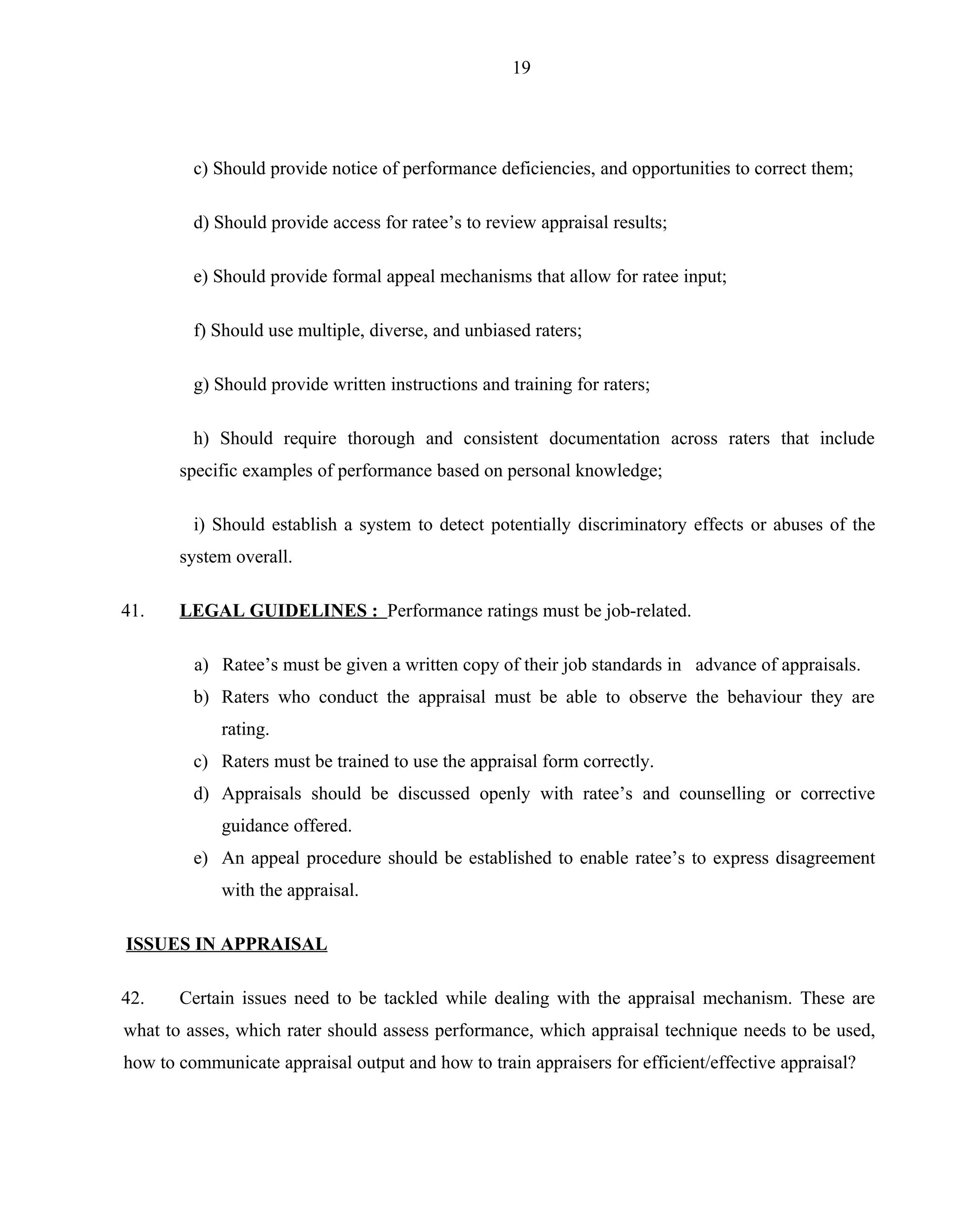 19




         c) Should provide notice of performance deficiencies, and opportunities to correct them;

         d) Should provide access for ratee’s to review appraisal results;

         e) Should provide formal appeal mechanisms that allow for ratee input;

         f) Should use multiple, diverse, and unbiased raters;

         g) Should provide written instructions and training for raters;

         h) Should require thorough and consistent documentation across raters that include
       specific examples of performance based on personal knowledge;

         i) Should establish a system to detect potentially discriminatory effects or abuses of the
       system overall.

41.    LEGAL GUIDELINES : Performance ratings must be job-related.

         a) Ratee’s must be given a written copy of their job standards in advance of appraisals.
         b) Raters who conduct the appraisal must be able to observe the behaviour they are
             rating.
         c) Raters must be trained to use the appraisal form correctly.
         d) Appraisals should be discussed openly with ratee’s and counselling or corrective
             guidance offered.
         e) An appeal procedure should be established to enable ratee’s to express disagreement
             with the appraisal.

ISSUES IN APPRAISAL

42.    Certain issues need to be tackled while dealing with the appraisal mechanism. These are
what to asses, which rater should assess performance, which appraisal technique needs to be used,
how to communicate appraisal output and how to train appraisers for efficient/effective appraisal?
 